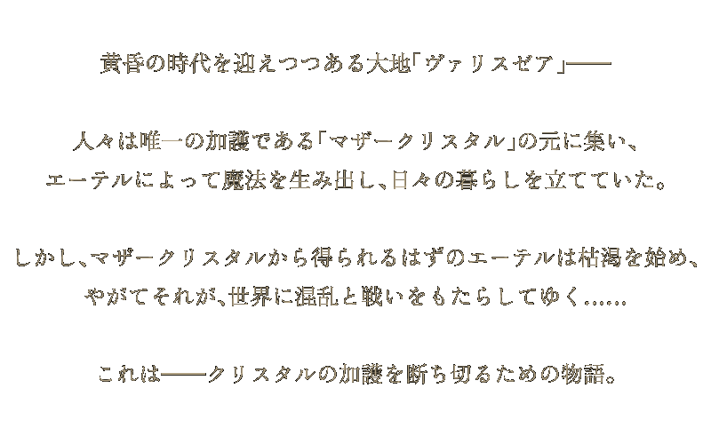 黄昏の時代を迎えつつある大地「ヴァリアゼア」――――
人々は唯一の加護である「マザークリスタル」の元に集い、
エーテルによって魔法を生み出し、日々の暮らしを立てていた。
しかし、マザークリスタルから得られるはずのエーテルは枯渇を始め、
やがてそれが、世界に混乱と戦いをもたらしてゆく……
これは――――クリスタルの加護を断ち切るための物語。